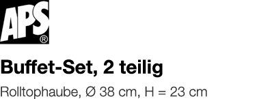   Buffet-Set, 2 teilig    Rolltophaube, Ø 38 cm, H   23 cm 